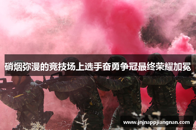 硝烟弥漫的竞技场上选手奋勇争冠最终荣耀加冕
