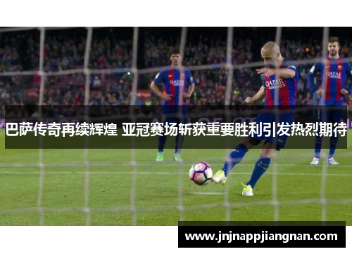 巴萨传奇再续辉煌 亚冠赛场斩获重要胜利引发热烈期待
