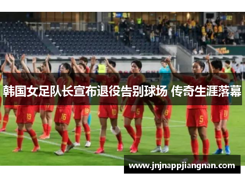 韩国女足队长宣布退役告别球场 传奇生涯落幕