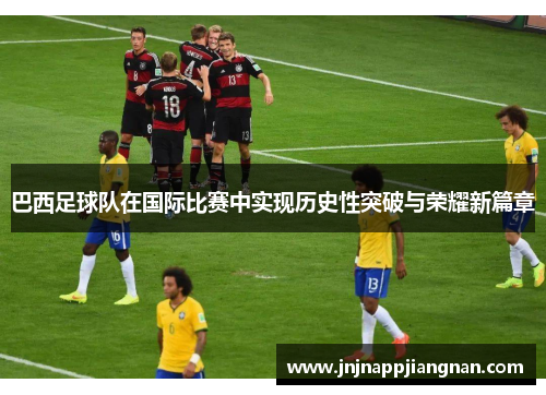 巴西足球队在国际比赛中实现历史性突破与荣耀新篇章