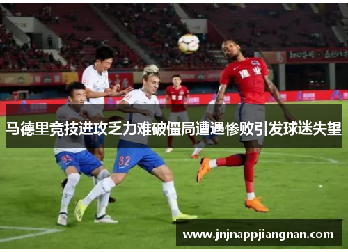 马德里竞技进攻乏力难破僵局遭遇惨败引发球迷失望
