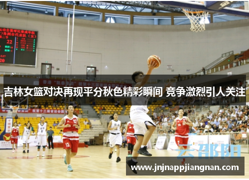 吉林女篮对决再现平分秋色精彩瞬间 竞争激烈引人关注