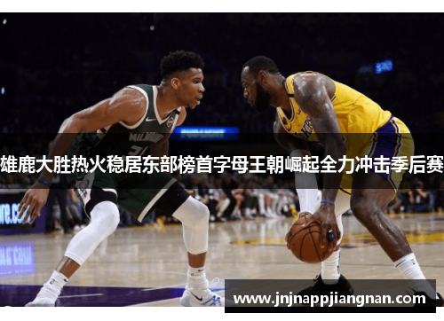 雄鹿大胜热火稳居东部榜首字母王朝崛起全力冲击季后赛