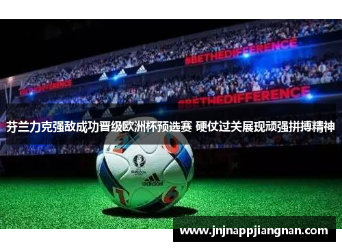 芬兰力克强敌成功晋级欧洲杯预选赛 硬仗过关展现顽强拼搏精神